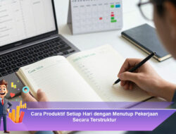 Cara Produktif Setiap Hari dengan Menutup Pekerjaan Secara Terstruktur